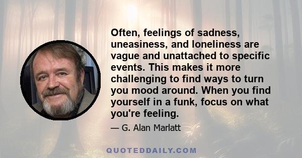 Often, feelings of sadness, uneasiness, and loneliness are vague and unattached to specific events. This makes it more challenging to find ways to turn you mood around. When you find yourself in a funk, focus on what