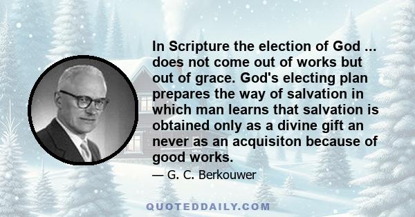 In Scripture the election of God ... does not come out of works but out of grace. God's electing plan prepares the way of salvation in which man learns that salvation is obtained only as a divine gift an never as an