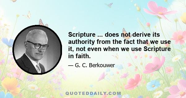 Scripture ... does not derive its authority from the fact that we use it, not even when we use Scripture in faith.