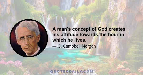 A man's concept of God creates his attitude towards the hour in which he lives.