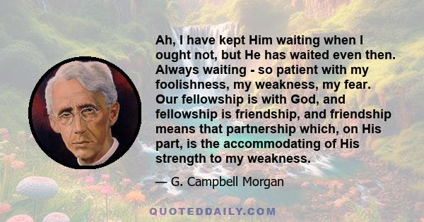 Ah, I have kept Him waiting when I ought not, but He has waited even then. Always waiting - so patient with my foolishness, my weakness, my fear. Our fellowship is with God, and fellowship is friendship, and friendship