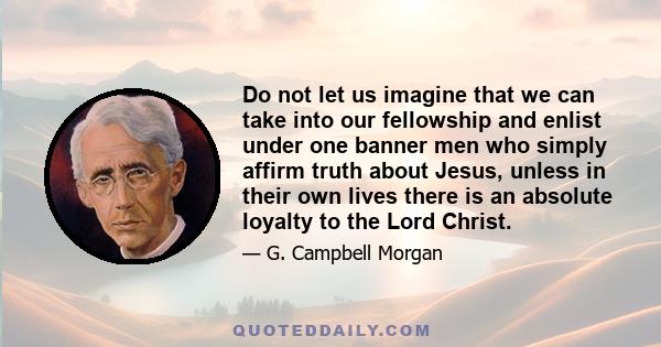 Do not let us imagine that we can take into our fellowship and enlist under one banner men who simply affirm truth about Jesus, unless in their own lives there is an absolute loyalty to the Lord Christ.