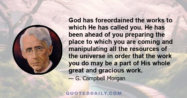 God has foreordained the works to which He has called you. He has been ahead of you preparing the place to which you are coming and manipulating all the resources of the universe in order that the work you do may be a