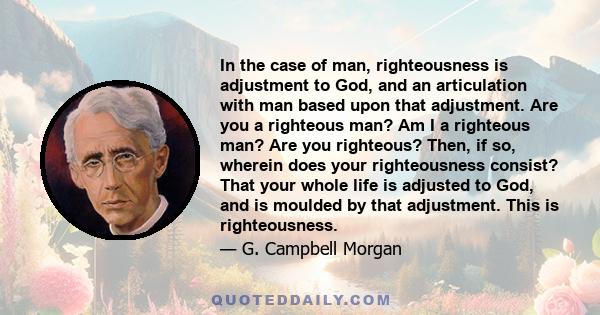 In the case of man, righteousness is adjustment to God, and an articulation with man based upon that adjustment. Are you a righteous man? Am I a righteous man? Are you righteous? Then, if so, wherein does your