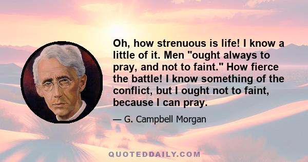 Oh, how strenuous is life! I know a little of it. Men ought always to pray, and not to faint. How fierce the battle! I know something of the conflict, but I ought not to faint, because I can pray.