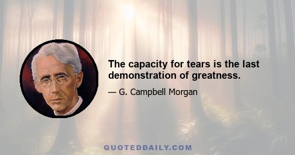 The capacity for tears is the last demonstration of greatness.