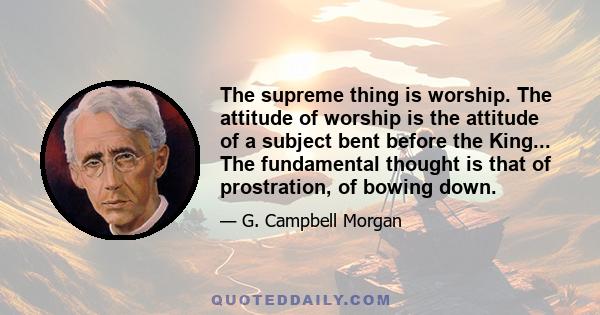 The supreme thing is worship. The attitude of worship is the attitude of a subject bent before the King... The fundamental thought is that of prostration, of bowing down.