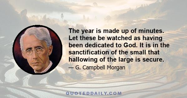 The year is made up of minutes. Let these be watched as having been dedicated to God. It is in the sanctification of the small that hallowing of the large is secure.