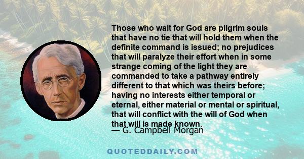 Those who wait for God are pilgrim souls that have no tie that will hold them when the definite command is issued; no prejudices that will paralyze their effort when in some strange coming of the light they are