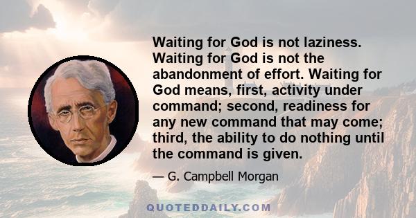 Waiting for God is not laziness. Waiting for God is not the abandonment of effort. Waiting for God means, first, activity under command; second, readiness for any new command that may come; third, the ability to do