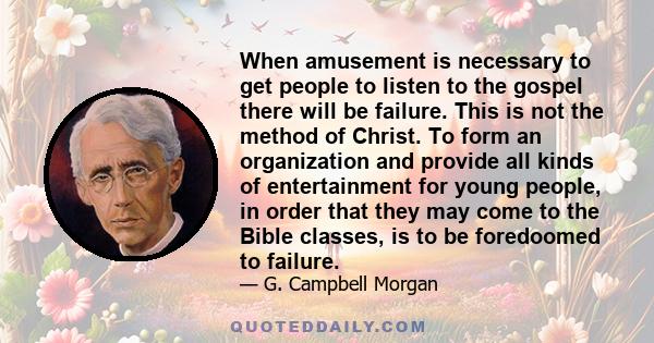 When amusement is necessary to get people to listen to the gospel there will be failure. This is not the method of Christ. To form an organization and provide all kinds of entertainment for young people, in order that