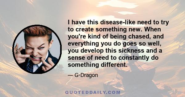 I have this disease-like need to try to create something new. When you're kind of being chased, and everything you do goes so well, you develop this sickness and a sense of need to constantly do something different.