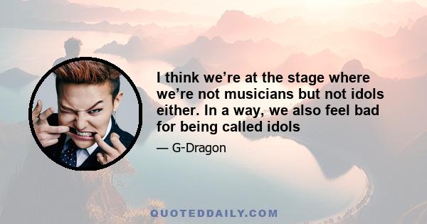 I think we’re at the stage where we’re not musicians but not idols either. In a way, we also feel bad for being called idols