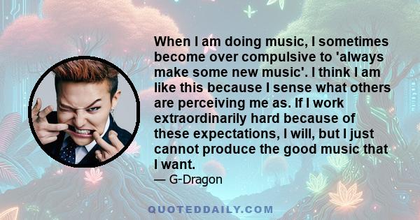 When I am doing music, I sometimes become over compulsive to 'always make some new music'. I think I am like this because I sense what others are perceiving me as. If I work extraordinarily hard because of these