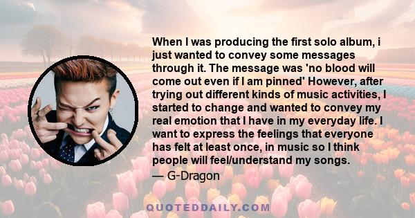 When I was producing the first solo album, i just wanted to convey some messages through it. The message was 'no blood will come out even if I am pinned' However, after trying out different kinds of music activities, I