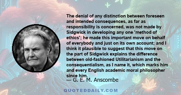 The denial of any distinction between foreseen and intended consequences, as far as responsibility is concerned, was not made by Sidgwick in developing any one 'method of ethics'; he made this important move on behalf