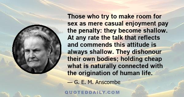 Those who try to make room for sex as mere casual enjoyment pay the penalty: they become shallow. At any rate the talk that reflects and commends this attitude is always shallow. They dishonour their own bodies; holding 