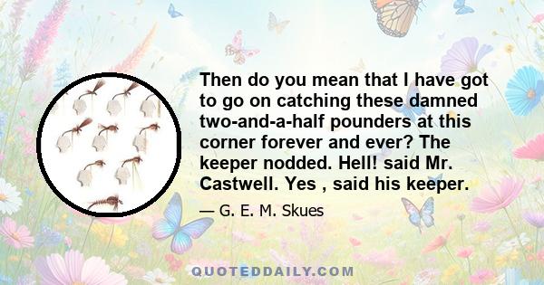 Then do you mean that I have got to go on catching these damned two-and-a-half pounders at this corner forever and ever? The keeper nodded. Hell! said Mr. Castwell. Yes , said his keeper.