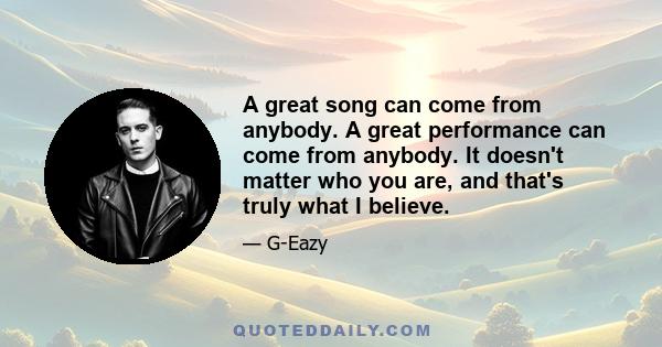 A great song can come from anybody. A great performance can come from anybody. It doesn't matter who you are, and that's truly what I believe.