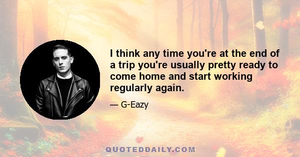 I think any time you're at the end of a trip you're usually pretty ready to come home and start working regularly again.