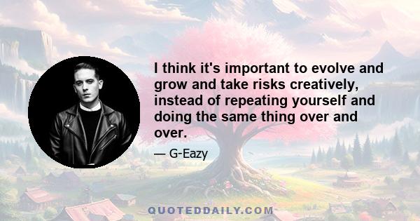 I think it's important to evolve and grow and take risks creatively, instead of repeating yourself and doing the same thing over and over.