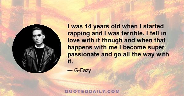 I was 14 years old when I started rapping and I was terrible. I fell in love with it though and when that happens with me I become super passionate and go all the way with it.