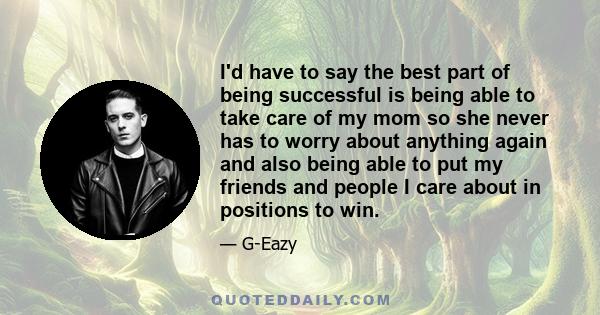 I'd have to say the best part of being successful is being able to take care of my mom so she never has to worry about anything again and also being able to put my friends and people I care about in positions to win.