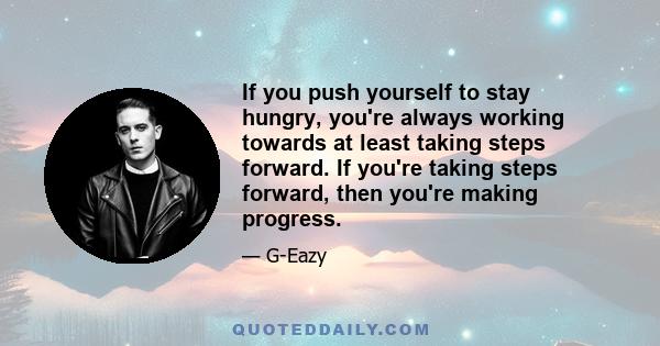 If you push yourself to stay hungry, you're always working towards at least taking steps forward. If you're taking steps forward, then you're making progress.