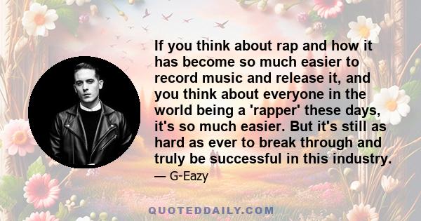 If you think about rap and how it has become so much easier to record music and release it, and you think about everyone in the world being a 'rapper' these days, it's so much easier. But it's still as hard as ever to