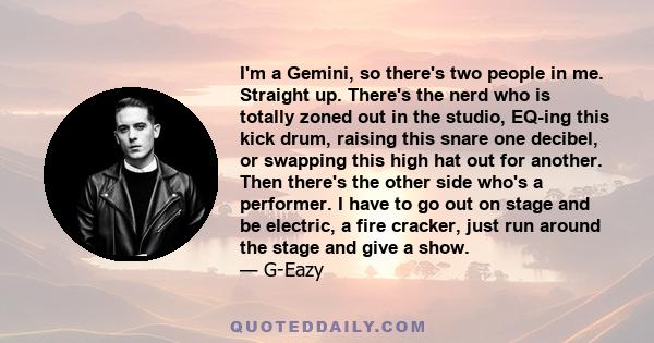 I'm a Gemini, so there's two people in me. Straight up. There's the nerd who is totally zoned out in the studio, EQ-ing this kick drum, raising this snare one decibel, or swapping this high hat out for another. Then