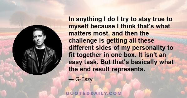 In anything I do I try to stay true to myself because I think that's what matters most, and then the challenge is getting all these different sides of my personality to fit together in one box. It isn't an easy task.