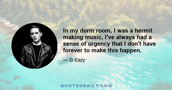 In my dorm room, I was a hermit making music, I've always had a sense of urgency that I don't have forever to make this happen.