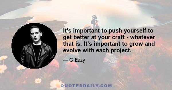 It's important to push yourself to get better at your craft - whatever that is. It's important to grow and evolve with each project.