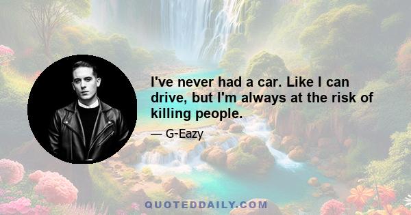 I've never had a car. Like I can drive, but I'm always at the risk of killing people.