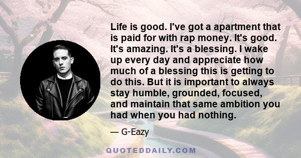 Life is good. I've got a apartment that is paid for with rap money. It's good. It's amazing. It's a blessing. I wake up every day and appreciate how much of a blessing this is getting to do this. But it is important to