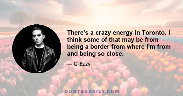 There's a crazy energy in Toronto. I think some of that may be from being a border from where I'm from and being so close.