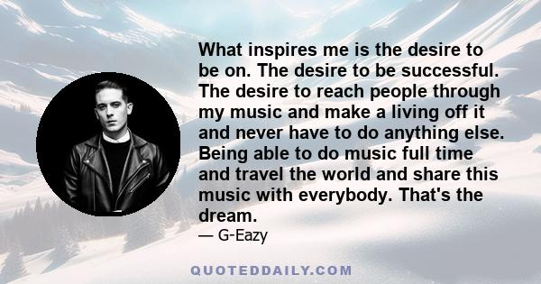 What inspires me is the desire to be on. The desire to be successful. The desire to reach people through my music and make a living off it and never have to do anything else. Being able to do music full time and travel