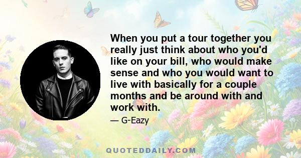 When you put a tour together you really just think about who you'd like on your bill, who would make sense and who you would want to live with basically for a couple months and be around with and work with.