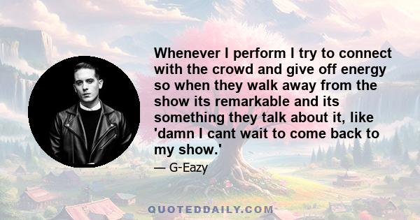 Whenever I perform I try to connect with the crowd and give off energy so when they walk away from the show its remarkable and its something they talk about it, like 'damn I cant wait to come back to my show.'