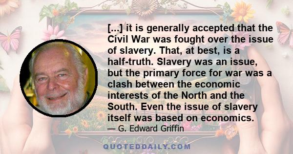 [...] it is generally accepted that the Civil War was fought over the issue of slavery. That, at best, is a half-truth. Slavery was an issue, but the primary force for war was a clash between the economic interests of