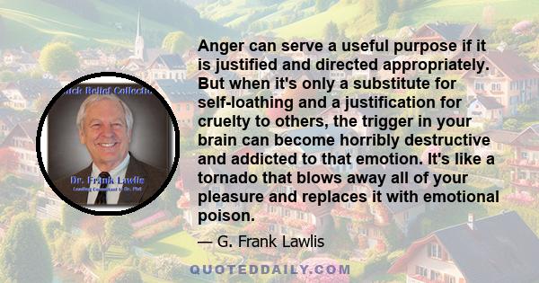 Anger can serve a useful purpose if it is justified and directed appropriately. But when it's only a substitute for self-loathing and a justification for cruelty to others, the trigger in your brain can become horribly