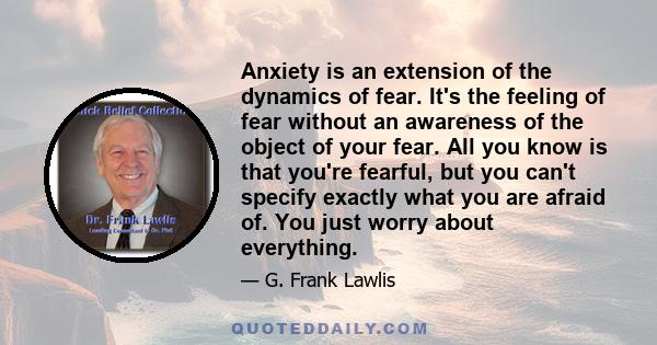 Anxiety is an extension of the dynamics of fear. It's the feeling of fear without an awareness of the object of your fear. All you know is that you're fearful, but you can't specify exactly what you are afraid of. You