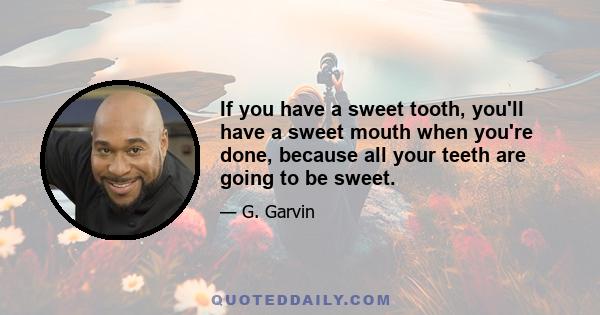 If you have a sweet tooth, you'll have a sweet mouth when you're done, because all your teeth are going to be sweet.