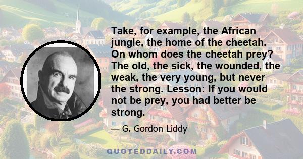 Take, for example, the African jungle, the home of the cheetah. On whom does the cheetah prey? The old, the sick, the wounded, the weak, the very young, but never the strong. Lesson: If you would not be prey, you had