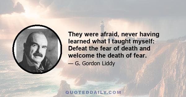 They were afraid, never having learned what I taught myself: Defeat the fear of death and welcome the death of fear.