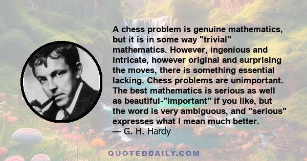 A chess problem is genuine mathematics, but it is in some way trivial mathematics. However, ingenious and intricate, however original and surprising the moves, there is something essential lacking. Chess problems are