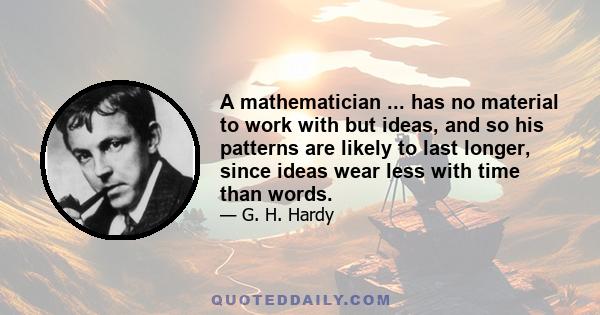 A mathematician ... has no material to work with but ideas, and so his patterns are likely to last longer, since ideas wear less with time than words.