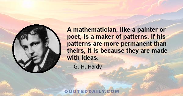 A mathematician, like a painter or poet, is a maker of patterns. If his patterns are more permanent than theirs, it is because they are made with ideas.