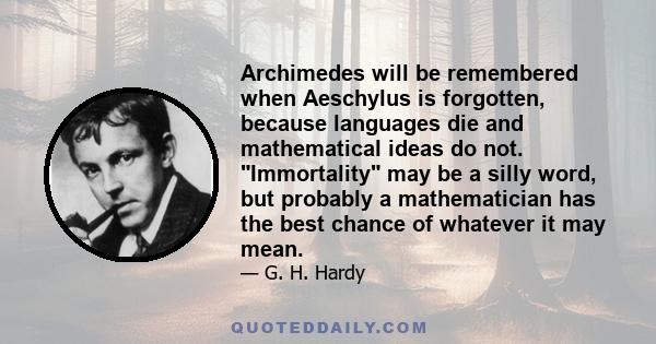 Archimedes will be remembered when Aeschylus is forgotten, because languages die and mathematical ideas do not. Immortality may be a silly word, but probably a mathematician has the best chance of whatever it may mean.