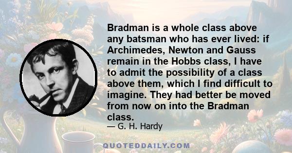 Bradman is a whole class above any batsman who has ever lived: if Archimedes, Newton and Gauss remain in the Hobbs class, I have to admit the possibility of a class above them, which I find difficult to imagine. They